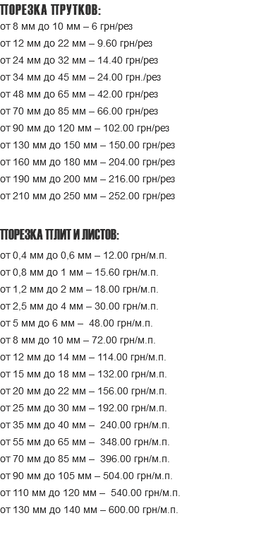 ПОРЕЗКА ПРУТКОВ: от 8 мм до 10 мм – 6 грн/рез ‌от 12 мм до 22 мм – 9.60 грн/рез ‌от 24 мм до 32 мм – 14.40 грн/рез ‌от 34 мм до 45 мм – 24.00 грн./рез ‌от 48 мм до 65 мм – 42.00 грн/рез ‌от 70 мм до 85 мм – 66.00 грн/рез ‌от 90 мм до 120 мм – 102.00 грн/рез ‌от 130 мм до 150 мм – 150.00 грн/рез ‌от 160 мм до 180 мм – 204.00 грн/рез ‌‌от 190 мм до 200 мм – 216.00 грн/рез ‌от 210 мм до 250 мм – 252.00 грн/рез ПОРЕЗКА ПЛИТ И ЛИСТОВ: от 0,4 мм до 0,6 мм – 12.00 грн/м.п. ‌от 0,8 мм до 1 мм – 15.60 грн/м.п. ‌от 1,2 мм до 2 мм – 18.00 грн/м.п. ‌от 2,5 мм до 4 мм – 30.00 грн/м.п. ‌от 5 мм до 6 мм – 48.00 грн/м.п. ‌от 8 мм до 10 мм – 72.00 грн/м.п. ‌от 12 мм до 14 мм – 114.00 грн/м.п. от 15 мм до 18 мм – 132.00 грн/м.п. ‌от 20 мм до 22 мм – 156.00 грн/м.п. ‌от 25 мм до 30 мм – 192.00 грн/м.п. ‌от 35 мм до 40 мм – 240.00 грн/м.п. ‌от 55 мм до 65 мм – 348.00 грн/м.п. ‌от 70 мм до 85 мм – 396.00 грн/м.п. ‌от 90 мм до 105 мм – 504.00 грн/м.п. от 110 мм до 120 мм – 540.00 грн/м.п. ‌от 130 мм до 140 мм – 600.00 грн/м.п. 